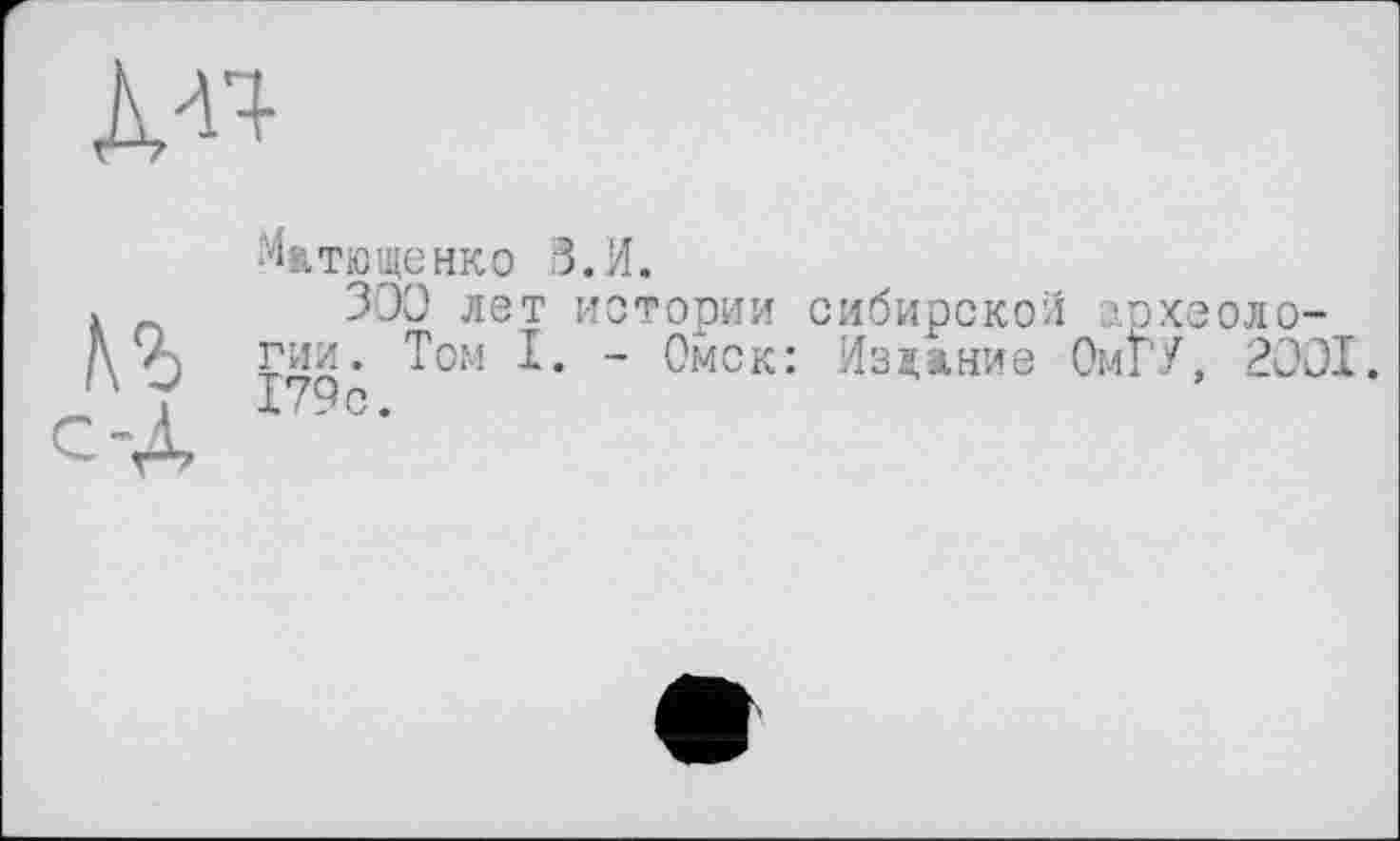 ﻿À«
№
с-Д
Ma тю ще нк о З.И.
300 лет истории сибирской археологии. Том I. - Омск: Издание ОмГУ, 2001.